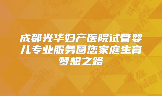 成都光华妇产医院试管婴儿专业服务圆您家庭生育梦想之路