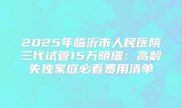 2025年临沂市人民医院三代试管15万明细:高龄失独家庭必看费用清单