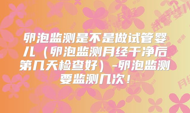 卵泡监测是不是做试管婴儿（卵泡监测月经干净后第几天检查好）-卵泡监测要监测几次！