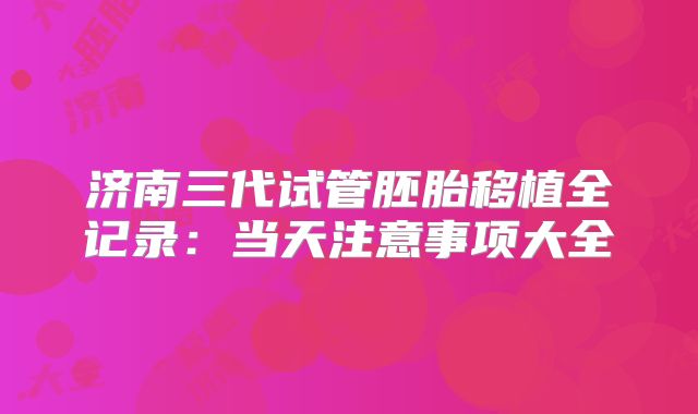 济南三代试管胚胎移植全记录:当天注意事项大全