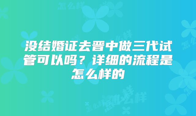 没结婚证去晋中做三代试管可以吗？详细的流程是怎么样的