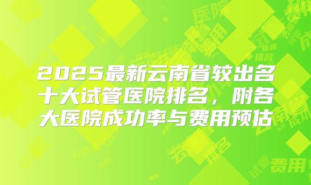 2025最新云南省较出名十大试管医院排名,附各大医院成功率与费用预估