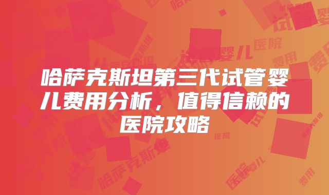 哈萨克斯坦第三代试管婴儿费用分析，值得信赖的医院攻略