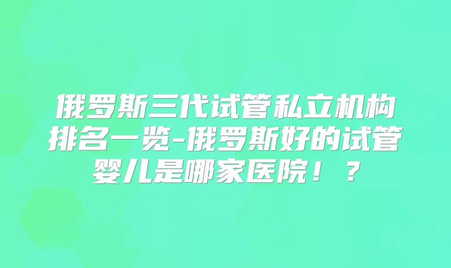 俄罗斯三代试管私立机构排名一览-俄罗斯好的试管婴儿是哪家医院！？