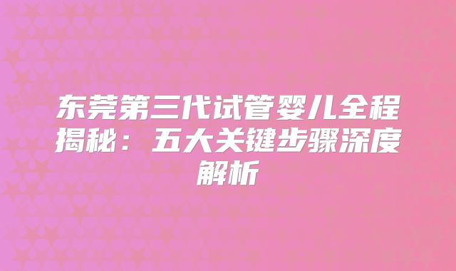 东莞第三代试管婴儿全程揭秘：五大关键步骤深度解析