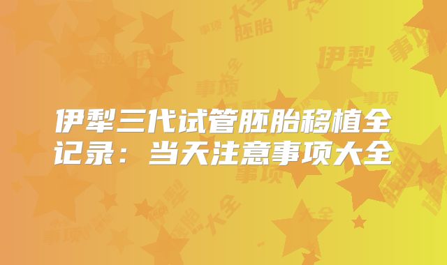 伊犁三代试管胚胎移植全记录:当天注意事项大全