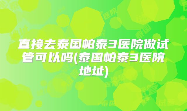 直接去泰国帕泰3医院做试管可以吗(泰国帕泰3医院地址)