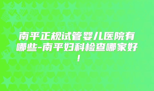 南平正规试管婴儿医院有哪些-南平妇科检查哪家好!