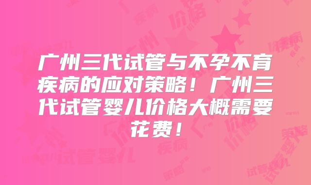 广州三代试管与不孕不育疾病的应对策略!广州三代试管婴儿价格大概需要花费!