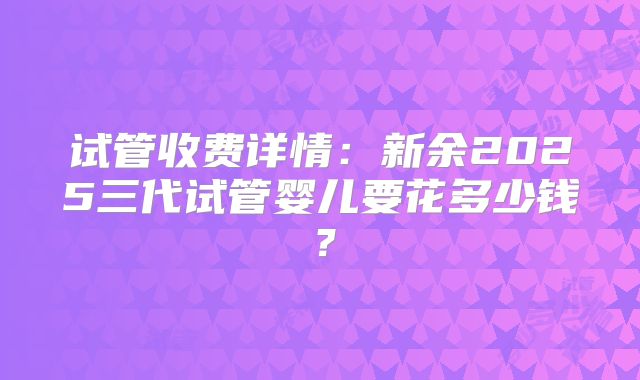 试管收费详情:新余2025三代试管婴儿要花多少钱?