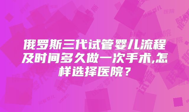 俄罗斯三代试管婴儿流程及时间多久做一次手术,怎样选择医院？