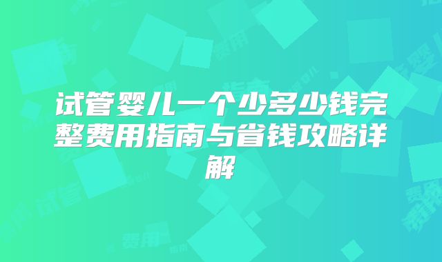 试管婴儿一个少多少钱完整费用指南与省钱攻略详解