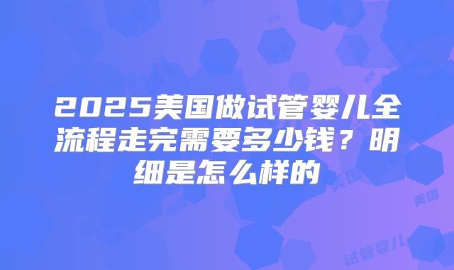 2025美国做试管婴儿全流程走完需要多少钱？明细是怎么样的