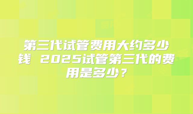 第三代试管费用大约多少钱 2025试管第三代的费用是多少？