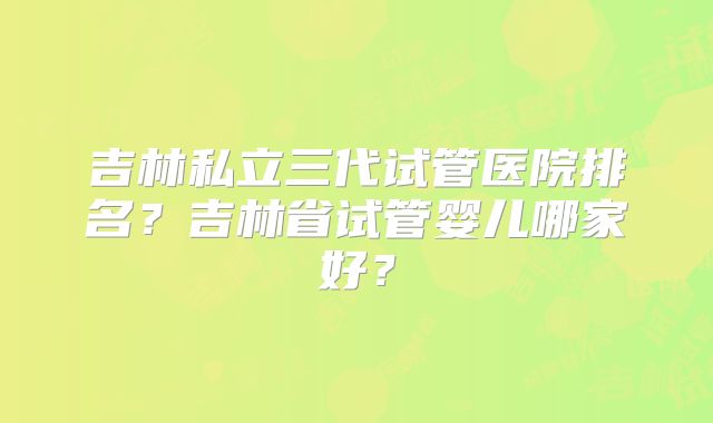 吉林私立三代试管医院排名?吉林省试管婴儿哪家好?