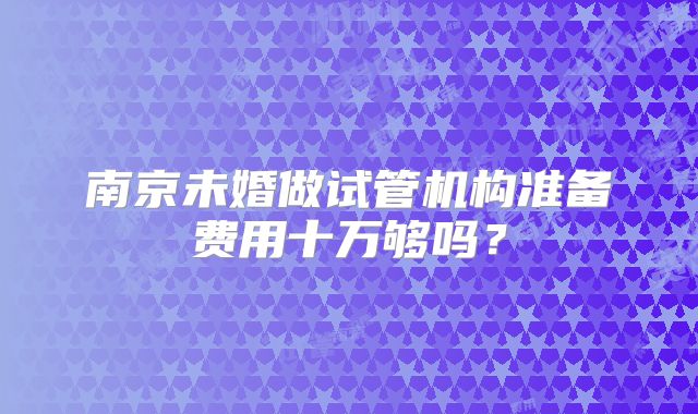 南京未婚做试管机构准备费用十万够吗？