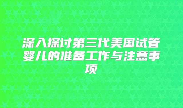 深入探讨第三代美国试管婴儿的准备工作与注意事项