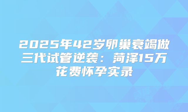 2025年42岁卵巢衰竭做三代试管逆袭:菏泽15万花费怀孕实录