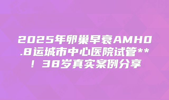 2025年卵巢早衰AMH0.8运城市中心医院试管**!38岁真实案例分享