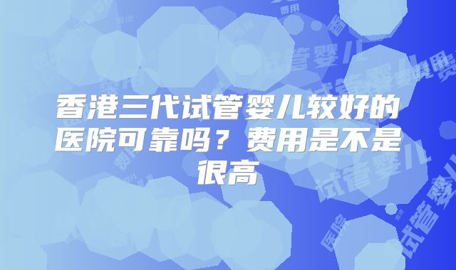 香港三代试管婴儿较好的医院可靠吗？费用是不是很高
