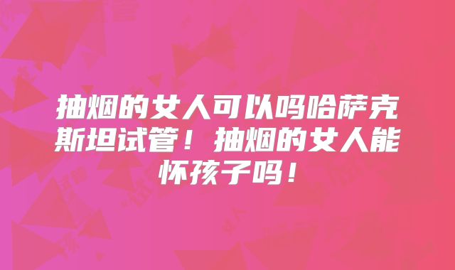抽烟的女人可以吗哈萨克斯坦试管！抽烟的女人能怀孩子吗！