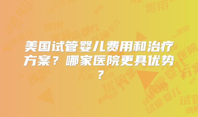 美国试管婴儿费用和治疗方案?哪家医院更具优势?