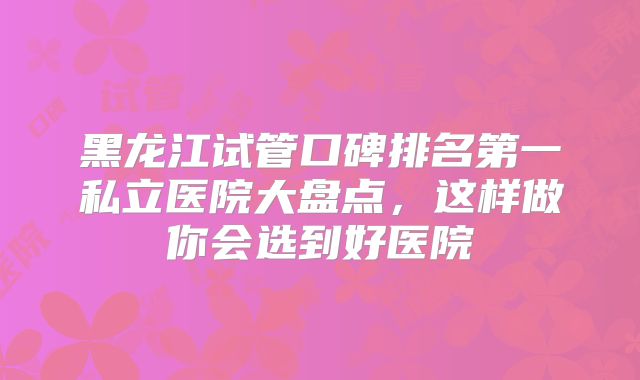 黑龙江试管口碑排名第一私立医院大盘点，这样做你会选到好医院