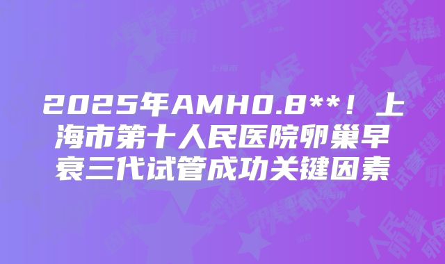 2025年AMH0.8**!上海市第十人民医院卵巢早衰三代试管成功关键因素