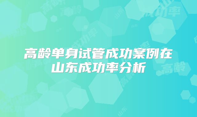 高龄单身试管成功案例在山东成功率分析