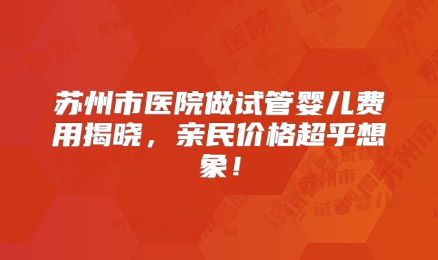 苏州市医院做试管婴儿费用揭晓,亲民价格超乎想象!