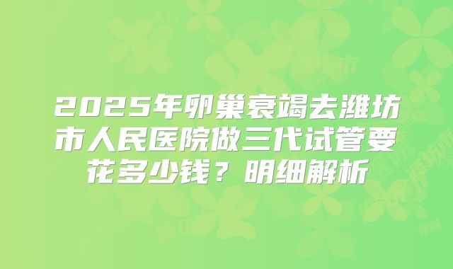 2025年卵巢衰竭去潍坊市人民医院做三代试管要花多少钱?明细解析