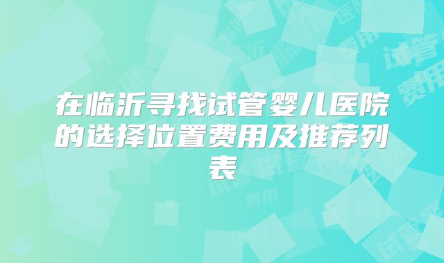 在临沂寻找试管婴儿医院的选择位置费用及推荐列表