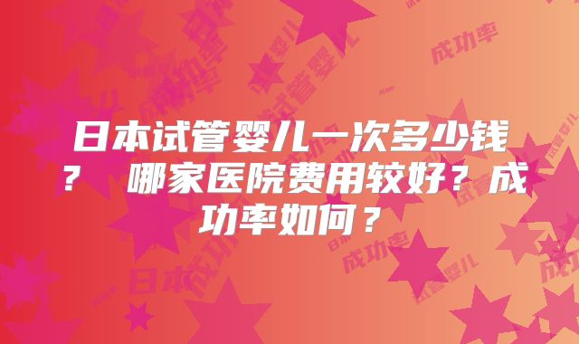 日本试管婴儿一次多少钱? 哪家医院费用较好?成功率如何?