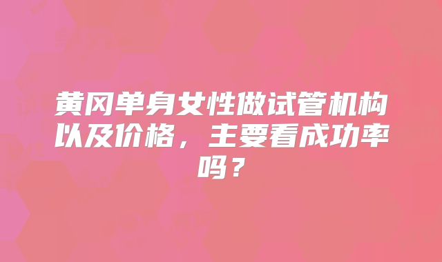 黄冈单身女性做试管机构以及价格,主要看成功率吗?