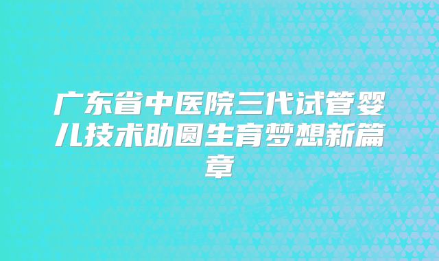 广东省中医院三代试管婴儿技术助圆生育梦想新篇章
