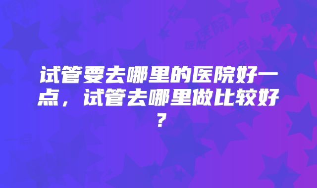 试管要去哪里的医院好一点，试管去哪里做比较好？