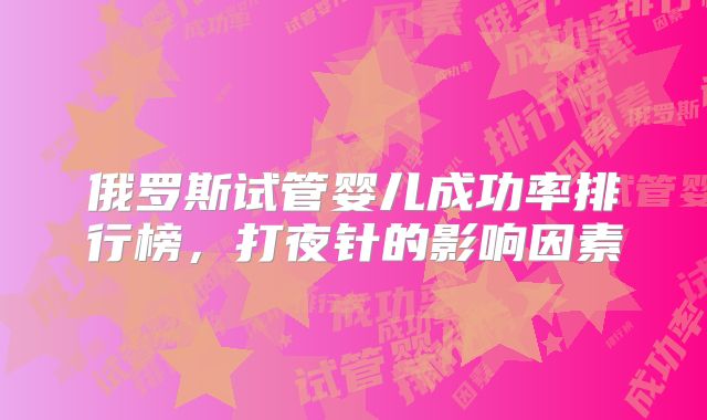 俄罗斯试管婴儿成功率排行榜，打夜针的影响因素