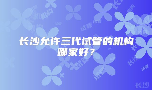 长沙允许三代试管的机构哪家好？