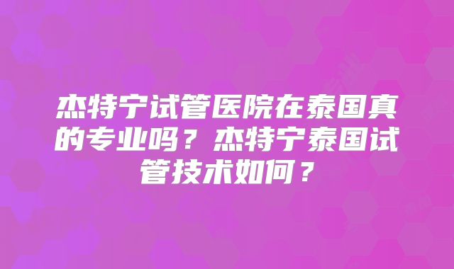 杰特宁试管医院在泰国真的专业吗?杰特宁泰国试管技术如何?