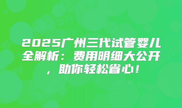 2025广州三代试管婴儿全解析：费用明细大公开，助你轻松省心！