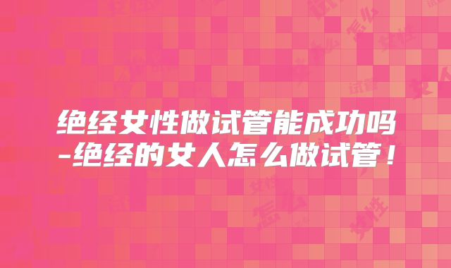 绝经女性做试管能成功吗-绝经的女人怎么做试管!