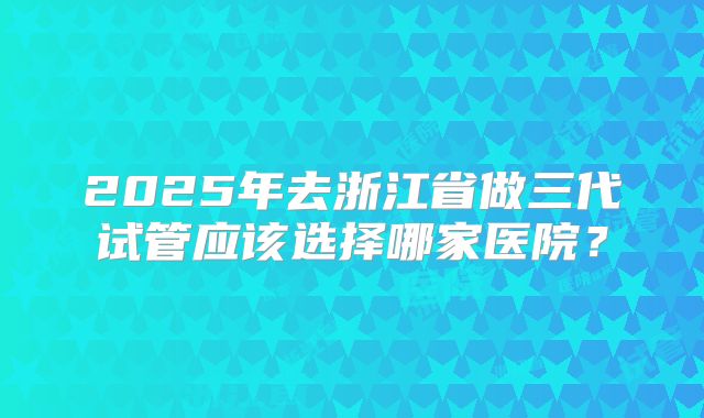 2025年去浙江省做三代试管应该选择哪家医院?