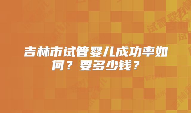 吉林市试管婴儿成功率如何?要多少钱?
