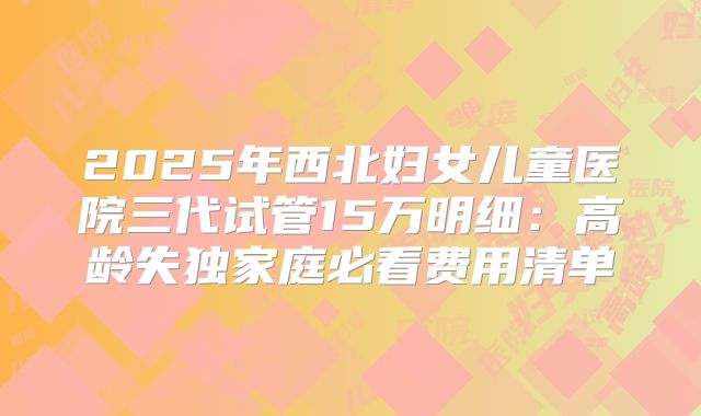 2025年西北妇女儿童医院三代试管15万明细:高龄失独家庭必看费用清单
