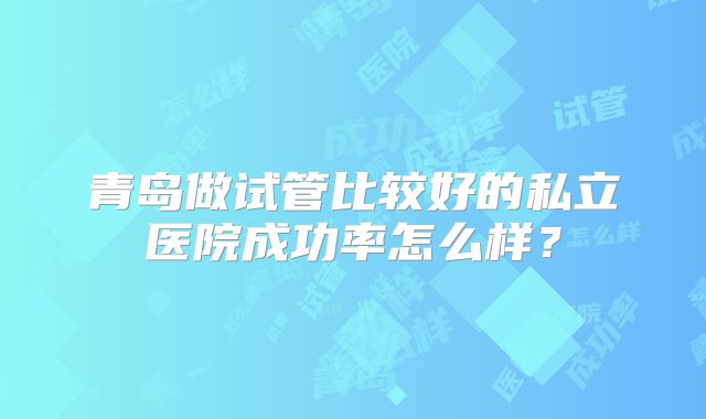 青岛做试管比较好的私立医院成功率怎么样?