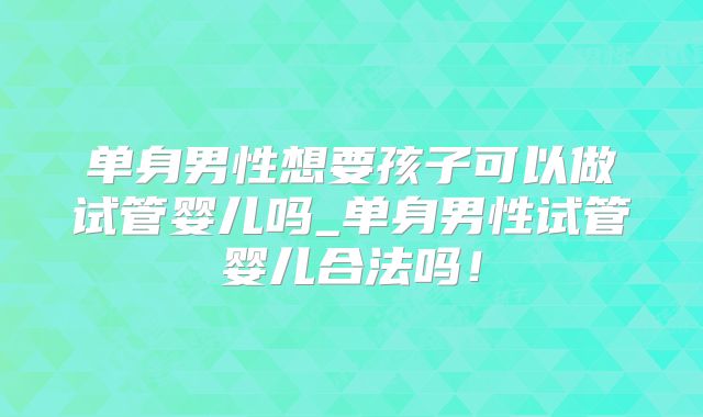 单身男性想要孩子可以做试管婴儿吗_单身男性试管婴儿合法吗!