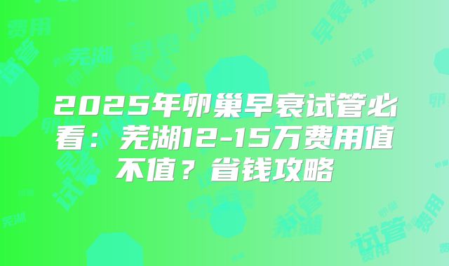 2025年卵巢早衰试管必看:芜湖12-15万费用值不值?省钱攻略