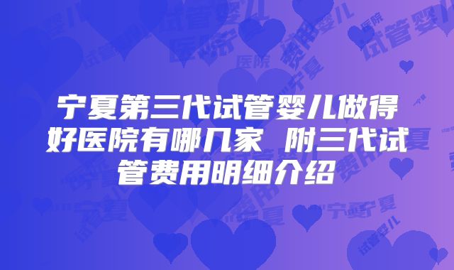 宁夏第三代试管婴儿做得好医院有哪几家 附三代试管费用明细介绍