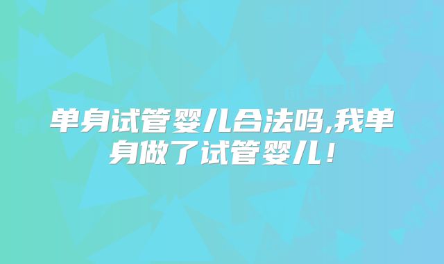 单身试管婴儿合法吗,我单身做了试管婴儿!