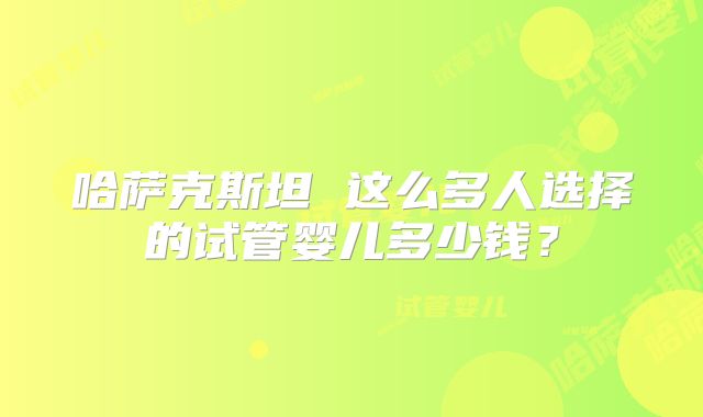 哈萨克斯坦 这么多人选择的试管婴儿多少钱?